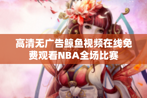 高清無(wú)廣告鯨魚(yú)視頻在線(xiàn)免費(fèi)觀看NBA全場(chǎng)比賽