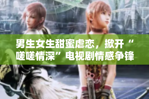 男生女生甜蜜虐戀，掀開(kāi)“嗟嗟情深”電視劇情感爭(zhēng)鋒