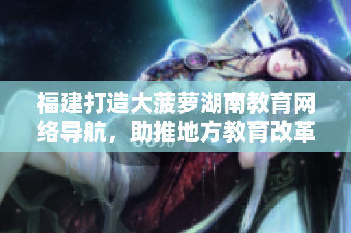 福建打造大菠蘿湖南教育網(wǎng)絡導航，助推地方教育改革