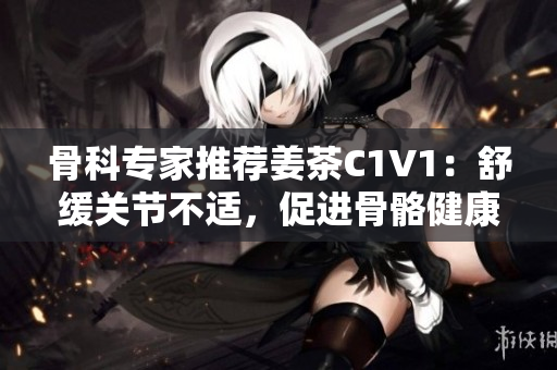骨科專家推薦姜茶C1V1：舒緩關(guān)節(jié)不適，促進(jìn)骨骼健康