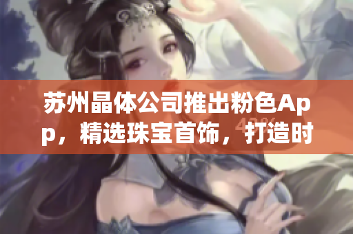 蘇州晶體公司推出粉色App，精選珠寶首飾，打造時(shí)尚潮流商城