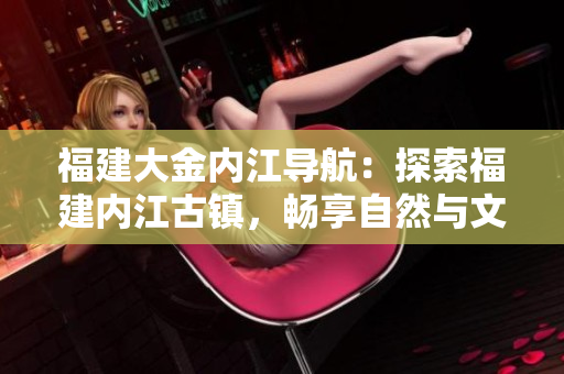 福建大金內(nèi)江導(dǎo)航：探索福建內(nèi)江古鎮(zhèn)，暢享自然與文化之旅