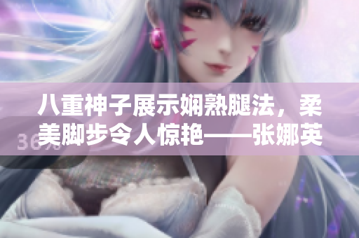 八重神子展示嫻熟腿法，柔美腳步令人驚艷——張娜英技藝精湛、優(yōu)美動人，展現(xiàn)高超武術(shù)功底