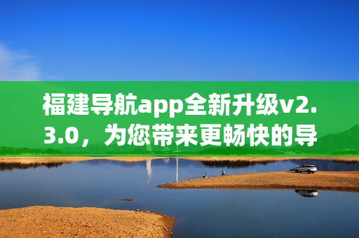 福建導(dǎo)航app全新升級v2.3.0，為您帶來更暢快的導(dǎo)航體驗
