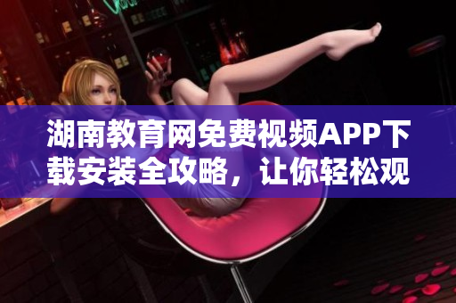 湖南教育網(wǎng)免費視頻APP下載安裝全攻略，讓你輕松觀看教學(xué)視頻