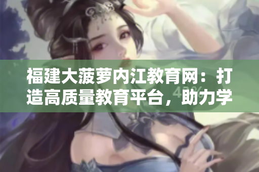 福建大菠蘿內(nèi)江教育網(wǎng)：打造高質(zhì)量教育平臺，助力學(xué)生成長