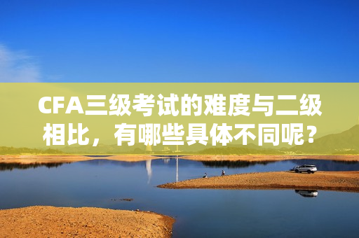 CFA三級考試的難度與二級相比，有哪些具體不同呢？