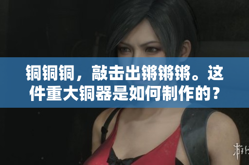 銅銅銅，敲擊出鏘鏘鏘。這件重大銅器是如何制作的？