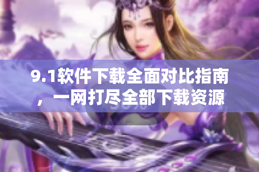 9.1軟件下載全面對(duì)比指南，一網(wǎng)打盡全部下載資源