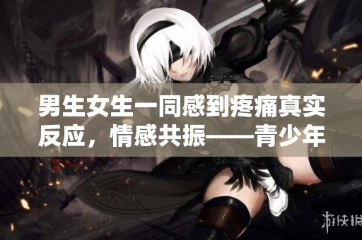 男生女生一同感到疼痛真實反應，情感共振——青少年疼痛體驗報道