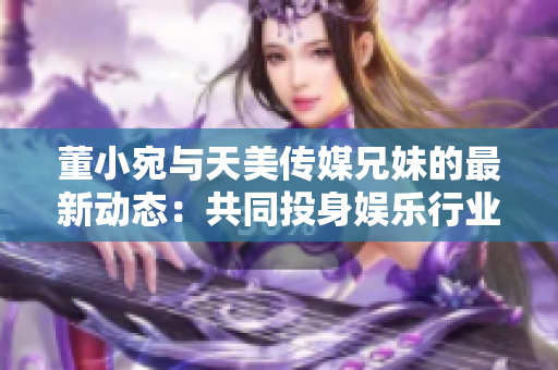 董小宛與天美傳媒兄妹的最新動態(tài)：共同投身娛樂行業(yè)，探索多元發(fā)展
