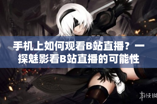 手機上如何觀看B站直播？一探魅影看B站直播的可能性