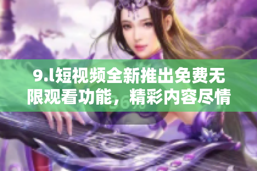 9.l短視頻全新推出免費無限觀看功能，精彩內(nèi)容盡情暢享