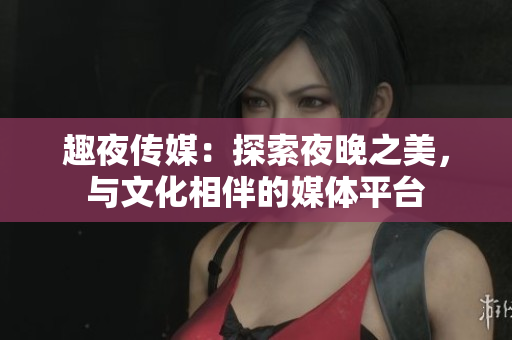 趣夜傳媒：探索夜晚之美，與文化相伴的媒體平臺