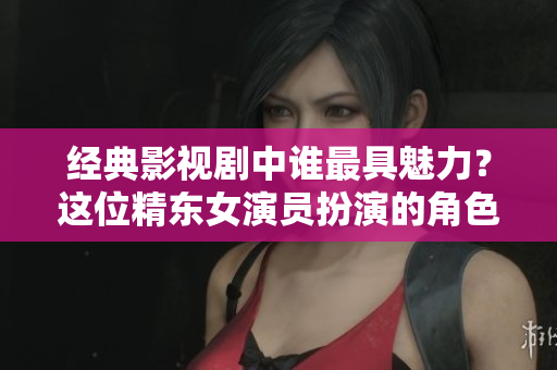 經(jīng)典影視劇中誰最具魅力？這位精東女演員扮演的角色最讓人心動