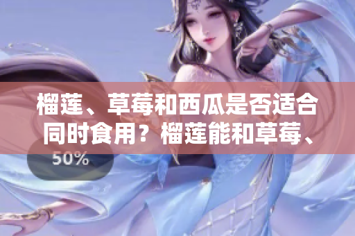榴蓮、草莓和西瓜是否適合同時(shí)食用？榴蓮能和草莓、西瓜一起吃嗎？一起食用的好處與注意事項(xiàng)