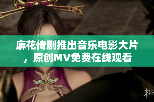 麻花傳劇推出音樂(lè)電影大片，原創(chuàng)MV免費(fèi)在線觀看