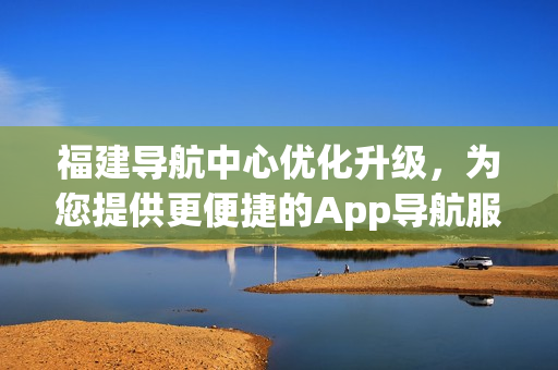 福建導(dǎo)航中心優(yōu)化升級(jí)，為您提供更便捷的App導(dǎo)航服務(wù)