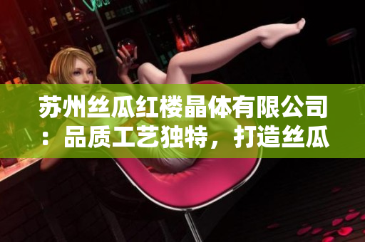 蘇州絲瓜紅樓晶體有限公司：品質(zhì)工藝獨特，打造絲瓜美好體驗