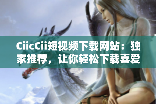 CiicCii短視頻下載網(wǎng)站：獨(dú)家推薦，讓你輕松下載喜愛的短視頻