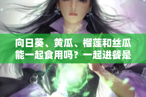 向日葵、黃瓜、榴蓮和絲瓜能一起食用嗎？一起進(jìn)餐是否有益健康？