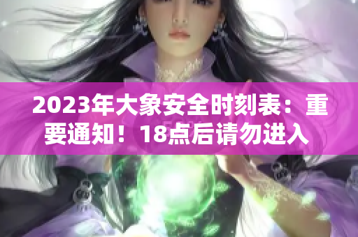 2023年大象安全時刻表：重要通知！18點(diǎn)后請勿進(jìn)入 ，以保障安全