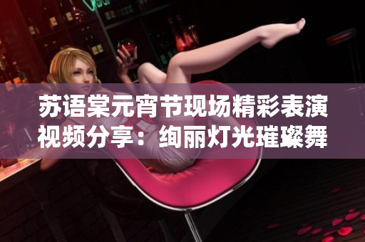 蘇語棠元宵節(jié)現(xiàn)場精彩表演視頻分享：絢麗燈光璀璨舞臺，傳統(tǒng)與現(xiàn)代完美融合