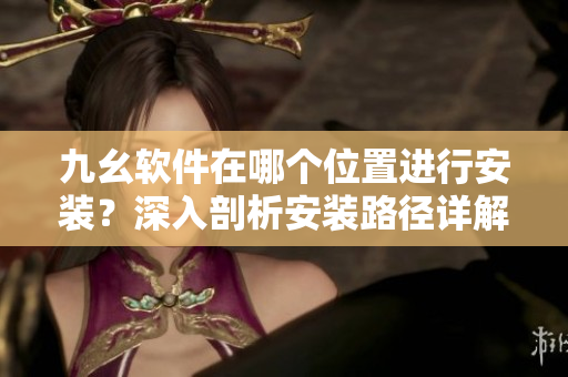 九幺軟件在哪個位置進(jìn)行安裝？深入剖析安裝路徑詳解