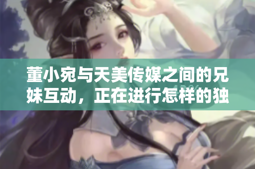 董小宛與天美傳媒之間的兄妹互動(dòng)，正在進(jìn)行怎樣的獨(dú)特合作？