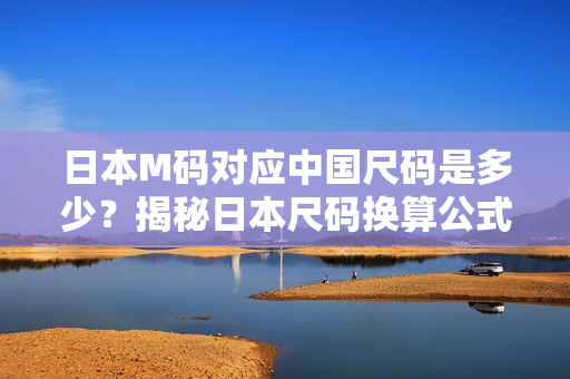 日本M碼對(duì)應(yīng)中國(guó)尺碼是多少？揭秘日本尺碼換算公式，一文解答你的疑惑