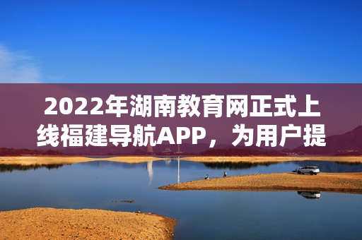 2022年湖南教育網(wǎng)正式上線福建導(dǎo)航APP，為用戶提供更便捷的全方位教育信息服務(wù)