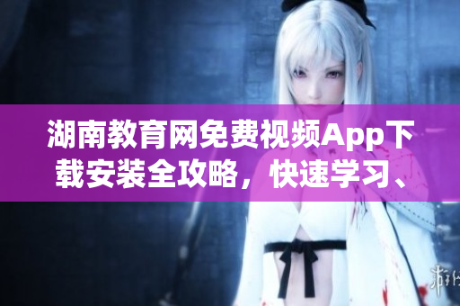 湖南教育網(wǎng)免費(fèi)視頻App下載安裝全攻略，快速學(xué)習(xí)、觀看優(yōu)質(zhì)教學(xué)資源