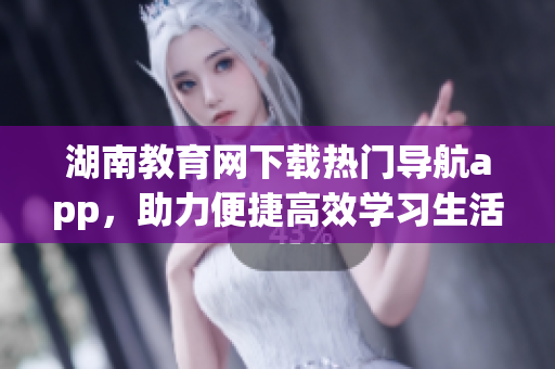湖南教育網(wǎng)下載熱門導(dǎo)航app，助力便捷高效學(xué)習(xí)生活