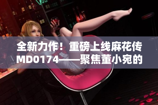 全新力作！重磅上線麻花傳MD0174——聚焦董小宛的故事