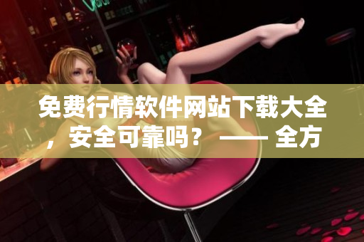 免費行情軟件網(wǎng)站下載大全，安全可靠嗎？ —— 全方位評估安全性