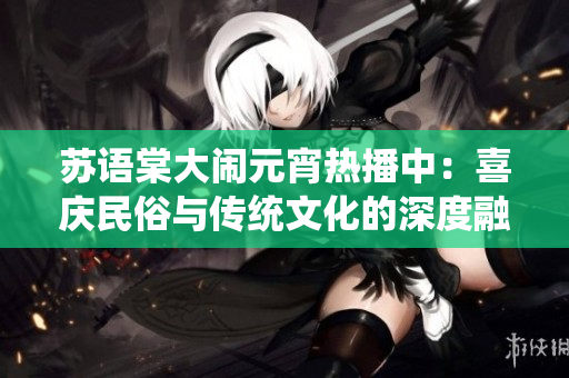 蘇語棠大鬧元宵熱播中：喜慶民俗與傳統(tǒng)文化的深度融合，觀眾點(diǎn)贊的熱門華語電影！