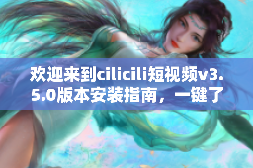 歡迎來到cilicili短視頻v3.5.0版本安裝指南，一鍵了解安裝步驟與使用技巧