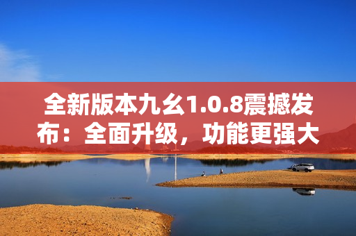 全新版本九幺1.0.8震撼發(fā)布：全面升級(jí)，功能更強(qiáng)大