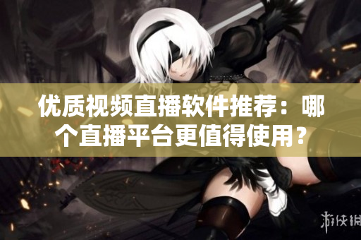 優(yōu)質視頻直播軟件推薦：哪個直播平臺更值得使用？