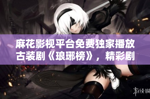 麻花影視平臺免費獨家播放古裝劇《瑯琊榜》，精彩劇情盡收眼底