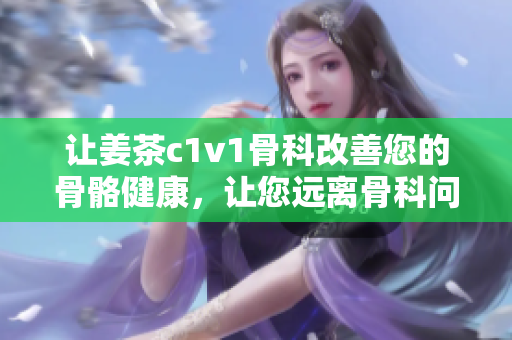 讓姜茶c1v1骨科改善您的骨骼健康，讓您遠(yuǎn)離骨科問題