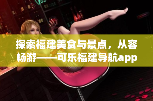 探索福建美食與景點，從容暢游——可樂福建導(dǎo)航app功能全面介紹