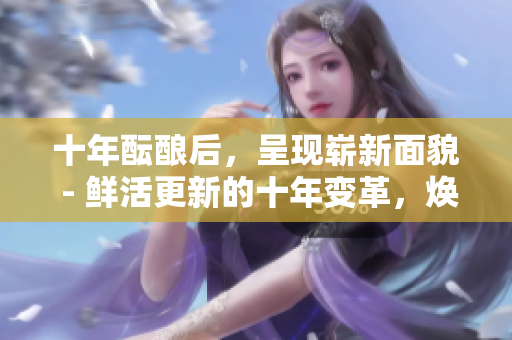 十年醞釀后，呈現(xiàn)嶄新面貌 - 鮮活更新的十年變革，煥發(fā)勃勃生機(jī)