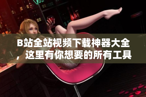 B站全站視頻下載神器大全，這里有你想要的所有工具