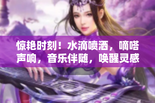 驚艷時(shí)刻！水滴噴灑，嘀嗒聲響，音樂伴隨，喚醒靈感