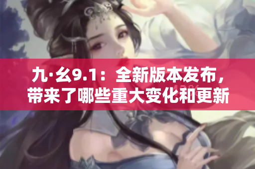 九·幺9.1：全新版本發(fā)布，帶來了哪些重大變化和更新？