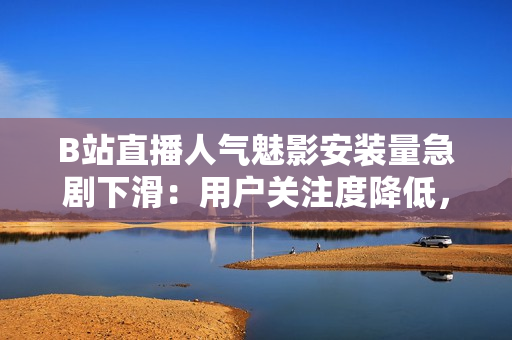 B站直播人氣魅影安裝量急劇下滑：用戶關(guān)注度降低，市場表現(xiàn)遇挑戰(zhàn)