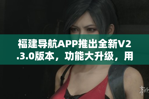 福建導(dǎo)航APP推出全新V2.3.0版本，功能大升級，用戶體驗更加智能便捷