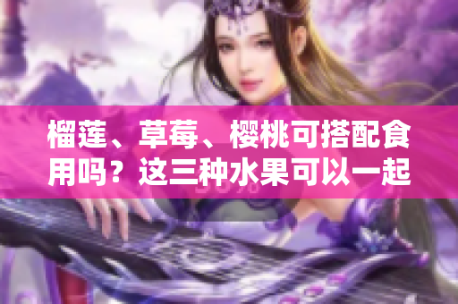 榴蓮、草莓、櫻桃可搭配食用嗎？這三種水果可以一起享用嗎？ - 一網(wǎng)打盡！