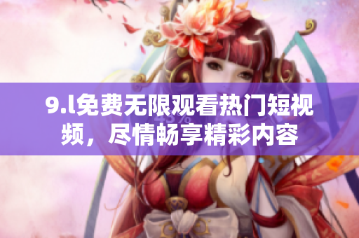 9.l免費(fèi)無(wú)限觀看熱門(mén)短視頻，盡情暢享精彩內(nèi)容